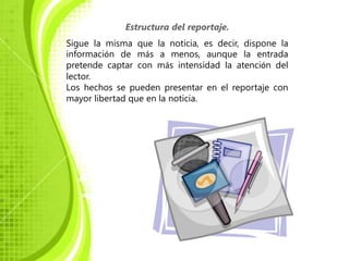 Estructura del reportaje.
Sigue la misma que la noticia, es decir, dispone la
información de más a menos, aunque la entrada
pretende captar con más intensidad la atención del
lector.
Los hechos se pueden presentar en el reportaje con
mayor libertad que en la noticia.
 