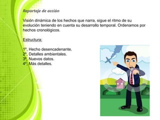 Reportaje de acción

Visión dinámica de los hechos que narra, sigue el ritmo de su
evolución teniendo en cuenta su desarrollo temporal. Ordenamos por
hechos cronológicos.

Estructura:

1º, Hecho desencadenante.
2º, Detalles ambientales.
3º, Nuevos datos.
4º, Más detalles.
 