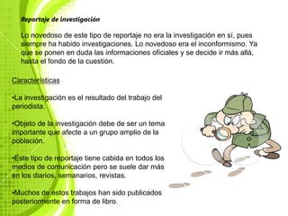 Reportaje de investigación

  Lo novedoso de este tipo de reportaje no era la investigación en sí, pues
  siempre ha habido investigaciones. Lo novedoso era el inconformismo. Ya
  que se ponen en duda las informaciones oficiales y se decide ir más allá,
  hasta el fondo de la cuestión.

Características

•La investigación es el resultado del trabajo del
periodista.

•Objeto de la investigación debe de ser un tema
importante que afecte a un grupo amplio de la
población.

•Este tipo de reportaje tiene cabida en todos los
medios de comunicación pero se suele dar más
en los diarios, semanarios, revistas.

•Muchos de estos trabajos han sido publicados
posteriormente en forma de libro.
 