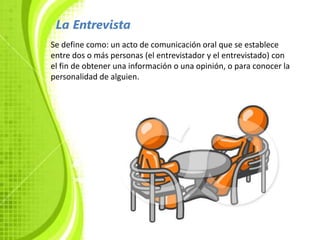 La Entrevista
Se define como: un acto de comunicación oral que se establece
entre dos o más personas (el entrevistador y el entrevistado) con
el fin de obtener una información o una opinión, o para conocer la
personalidad de alguien.
 