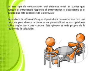 En este tipo de comunicación oral debemos tener en cuenta que,
aunque el entrevistado responde al entrevistador, el destinatario es el
público que está pendiente de la entrevista

Reproduce la información que el periodista ha mantenido con una
persona para darnos a conocer su personalidad o sus opiniones
sobre algún tema que conoce. Este género es más propio de la
radio y de la televisión.
 