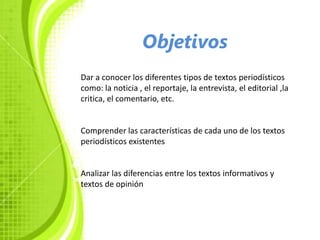Objetivos
Dar a conocer los diferentes tipos de textos periodísticos
como: la noticia , el reportaje, la entrevista, el editorial ,la
critica, el comentario, etc.


Comprender las características de cada uno de los textos
periodísticos existentes


Analizar las diferencias entre los textos informativos y
textos de opinión
 