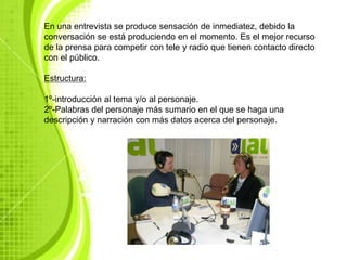 En una entrevista se produce sensación de inmediatez, debido la
conversación se está produciendo en el momento. Es el mejor recurso
de la prensa para competir con tele y radio que tienen contacto directo
con el público.

Estructura:

1º-introducción al tema y/o al personaje.
2º-Palabras del personaje más sumario en el que se haga una
descripción y narración con más datos acerca del personaje.
 