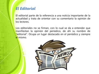 El Editorial
El editorial parte de la referencia a una noticia importante de la
actualidad y trata de orientar con su comentario la opinión de
los lectores.

Los editoriales no se firman, con lo cual se da a entender que
manifiestan la opinión del periódico, de ahí su nombre de
"editorial". Ocupa un lugar destacado en el periódico y siempre
el mismo.
 