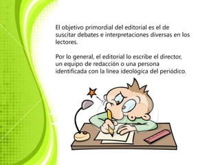 El objetivo primordial del editorial es el de
suscitar debates e interpretaciones diversas en los
lectores.

Por lo general, el editorial lo escribe el director,
un equipo de redacción o una persona
identificada con la línea ideológica del periódico.
 