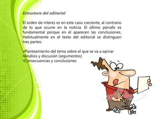 Estructura del editorial

El orden de interés es en este caso creciente, al contrario
de lo que ocurre en la noticia. El último párrafo es
fundamental porque en él aparecen las conclusiones.
Habitualmente en el texto del editorial se distinguen
tres partes:

•Planteamiento del tema sobre el que se va a opinar
•Análisis y discusión (argumentos)
•Consecuencias y conclusiones
 