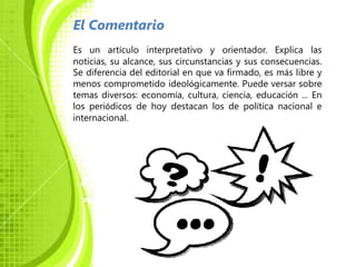 El Comentario
Es un artículo interpretativo y orientador. Explica las
noticias, su alcance, sus circunstancias y sus consecuencias.
Se diferencia del editorial en que va firmado, es más libre y
menos comprometido ideológicamente. Puede versar sobre
temas diversos: economía, cultura, ciencia, educación ... En
los periódicos de hoy destacan los de política nacional e
internacional.
 