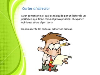 .
Cartas al director
Es un comentario, el cual es realizado por un lector de un
periódico, que tiene como objetivo principal el exponer
opiniones sobre algún tema

Generalmente las cartas al editor son criticas.
 