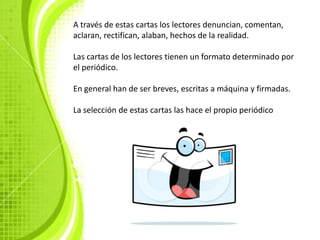 A través de estas cartas los lectores denuncian, comentan,
aclaran, rectifican, alaban, hechos de la realidad.

Las cartas de los lectores tienen un formato determinado por
el periódico.

En general han de ser breves, escritas a máquina y firmadas.

La selección de estas cartas las hace el propio periódico
 