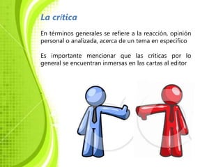 La crítica
En términos generales se refiere a la reacción, opinión
personal o analizada, acerca de un tema en especifico

Es importante mencionar que las criticas por lo
general se encuentran inmersas en las cartas al editor



.
 