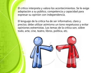 El crítico interpreta y valora los acontecimientos. Se le exige
adaptación a su público, competencia y capacidad para
expresar su opinión con independencia.

El lenguaje de la crítica ha de ser informativo, claro y
preciso; debe utilizar asimismo un tono respetuoso y evitar
opiniones extremistas. Los temas de la crítica son, sobre
todo, arte, cine, teatro, libros, política, etc.
 