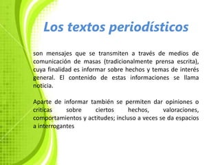 Los textos periodísticos
son mensajes que se transmiten a través de medios de
comunicación de masas (tradicionalmente prensa escrita),
cuya finalidad es informar sobre hechos y temas de interés
general. El contenido de estas informaciones se llama
noticia.

Aparte de informar también se permiten dar opiniones o
criticas    sobre    ciertos      hechos,     valoraciones,
comportamientos y actitudes; incluso a veces se da espacios
a interrogantes
 
