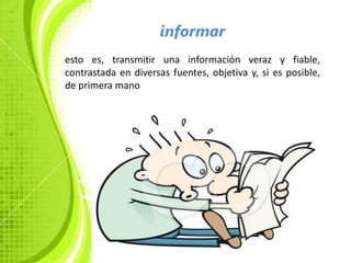 informar
esto es, transmitir una información veraz y fiable,
contrastada en diversas fuentes, objetiva y, si es posible,
de primera mano
 