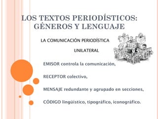 LOS TEXTOS PERIODÍSTICOS:
  GÉNEROS Y LENGUAJE
    LA COMUNICACIÓN PERIODÍSTICA

                   UNILATERAL


     EMISOR controla la comunicación,


     RECEPTOR colectivo,


     MENSAJE redundante y agrupado en secciones,


     CÓDIGO lingüístico, tipográfico, iconográfico.
 