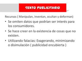 Texto Publicitario

Recursos ( Manipulan, inventan, ocultan y deforman)
• Se omiten datos que podrían ser interés para
  los consumidores.
• Se hace creer en la existencia de cosas que no
  existen.
• Utilizando falacias: Exagerando, minimizando
  o disimulación ( publicidad encubierta )
 