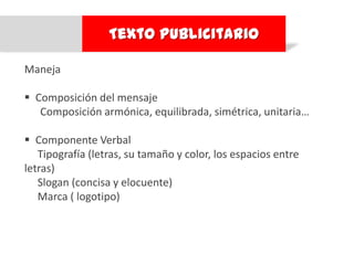 Texto Publicitario

Maneja

 Composición del mensaje
   Composición armónica, equilibrada, simétrica, unitaria…

 Componente Verbal
   Tipografía (letras, su tamaño y color, los espacios entre
letras)
   Slogan (concisa y elocuente)
   Marca ( logotipo)
 