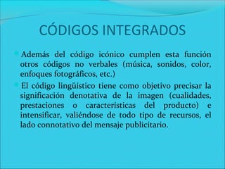Además del código icónico cumplen esta función
otros códigos no verbales (música, sonidos, color,
enfoques fotográficos, etc.)
El código lingüístico tiene como objetivo precisar la
significación denotativa de la imagen (cualidades,
prestaciones o características del producto) e
intensificar, valiéndose de todo tipo de recursos, el
lado connotativo del mensaje publicitario.
CÓDIGOS INTEGRADOS
 