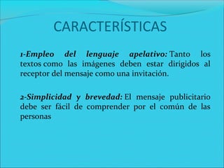 CARACTERÍSTICAS
1-Empleo del lenguaje apelativo: Tanto  los 
textos como  las  imágenes  deben  estar  dirigidos  al 
receptor del mensaje como una invitación.
2-Simplicidad y brevedad: El  mensaje  publicitario 
debe  ser  fácil  de  comprender  por  el  común  de  las 
personas
 