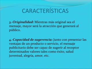 CARACTERÍSTICAS
3.-Originalidad: Mientras más original sea el 
mensaje, mayor será la atracción que generará al 
público.
4.-Capacidad de sugerencia: Junto con presentar las 
ventajas de un producto o servicio, el mensaje 
publicitario debe ser capaz de sugerir al receptor 
determinados valores tales como éxito, salud 
juventud, alegría, amor, etc.
 