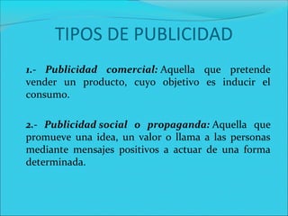 TIPOS DE PUBLICIDAD
1.- Publicidad comercial: Aquella  que  pretende 
vender  un  producto,  cuyo  objetivo  es  inducir  el 
consumo.
2.- Publicidad social o propaganda: Aquella  que 
promueve  una  idea,  un  valor  o  llama  a  las  personas 
mediante  mensajes  positivos  a  actuar  de  una  forma 
determinada.
 