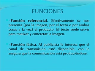 -Función referencial. Efectivamente se nos
presenta (por la imagen, por el texto o por ambas
cosas a la vez) el producto. El texto suele servir
para matizar y concretar la imagen.
-Función fática. Al publicista le interesa que el
canal de transmisión esté disponible; eso le
asegura que la comunicación está produciéndose.
FUNCIONES
 