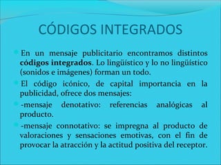 CÓDIGOS INTEGRADOS
En un mensaje publicitario encontramos distintos
códigos integrados. Lo lingüístico y lo no lingüístico
(sonidos e imágenes) forman un todo.
El código icónico, de capital importancia en la
publicidad, ofrece dos mensajes:
-mensaje denotativo: referencias analógicas al
producto.
-mensaje connotativo: se impregna al producto de
valoraciones y sensaciones emotivas, con el fin de
provocar la atracción y la actitud positiva del receptor.
 