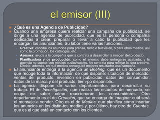 el emisor (III)¿Qué es una Agencia de Publicidad?Cuando una empresa quiere realizar una campaña de publicidad, se dirige a una agencia de publicidad, que es la persona o compañía dedicadas a crear, preparar o llevar a cabo la publicidad que les encargan los anunciantes. Su labor tiene varias funciones:Creativa: concibe los anuncios para prensa, radio o televisión, o para otros medios, así como la promoción, los catálogos, etc.Asesora: ayuda a la compañía que la contrata a desarrollar la imagen del producto.Planificadora y de producción: como el anuncio debe entregarse acabado, y la agencia no cuenta con medios audiovisuales, los contrata para reflejar la idea creativa. Decide, además, en qué medios conseguirá mejores resultados esa campaña.El anunciante entrega a la agencia un Briefing, que es un documento que recoge toda la información de que dispone: situación de mercado, ventas del producto, inversión en publicidad, datos del consumidor, datos de la marca y del producto, tiem­po disponible...La agencia dispone de varios departamentos para desarrollar su trabajo. El de Investigación, que realiza los estudios de mercado, se ocupa de saber cómo reaccionarán los consumidores. Otro departamento es el de Creación, que se encarga de imaginar cuál será el mensaje a vender. Otro es el de Medios, que planifica cómo insertar los anuncios en los distin­tos medios y, por último, hay otro de Cuentas, que es el que está en contacto con los clientes.