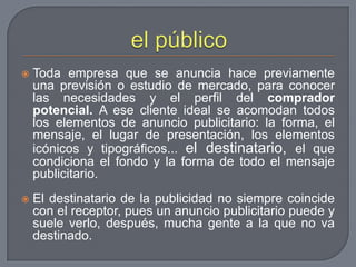 el públicoToda empresa que se anuncia hace previamente una previsión o estudio de mercado, para conocer las necesidades y el perfil del comprador potencial. A ese cliente ideal se acomodan todos los elementos de anuncio publicitario: la forma, el mensaje, el lugar de presentación, los elementos icónicos y tipográficos... el destinatario, el que condiciona el fondo y la forma de todo el mensaje publicitario.El destinatario de la publicidad no siempre coincide con el receptor, pues un anuncio publicitario puede y suele verlo, después, mucha gente a la que no va destinado.