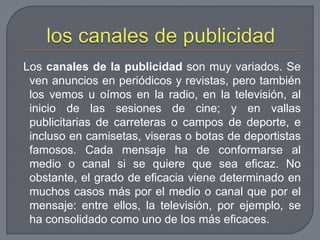 los canales de publicidad Los canales de la publicidad son muy variados. Se ven anuncios en periódicos y revistas, pero también los vemos u oímos en la radio, en la televisión, al inicio de las sesiones de cine; y en vallas publicitarias de carreteras o campos de deporte, e incluso en camisetas, viseras o botas de deportistas famosos. Cada mensaje ha de conformarse al medio o canal si se quiere que sea eficaz. No obstante, el grado de eficacia viene determinado en muchos casos más por el medio o canal que por el mensaje: entre ellos, la televisión, por ejemplo, se ha consolidado como uno de los más eficaces.