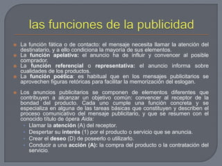 las funciones de la publicidadLa función fática o de contacto: el mensaje necesita llamar la atención del destinatario, y a ello condiciona la mayoría de sus elementos.La función apelativa: el anuncio ha de influir y convencer al posible comprador.La función referencial o representativa: el anuncio informa sobre cualidades de los productos.La función poética: es habitual que en los mensajes publicitarios se aprovechen figuras retóricas para facilitar la memorización del eslogan.Los anuncios publicitarios se componen de elementos diferentes que contribuyen a alcanzar un objetivo común: convencer al receptor de la bondad del producto. Cada uno cumple una función concreta y se especializa en alguna de las tareas básicas que constituyen y describen el proceso comunicativo del mensaje publicitario, y que se resumen con el conocido título de ópera Aida:Llamar la atención (A) del receptor.Despertar su interés (1) por el producto o servicio que se anuncia.Crear el deseo (D) de poseerlo o utilizarlo.Conducir a una acción (A): la compra del producto o la contratación del servicio.