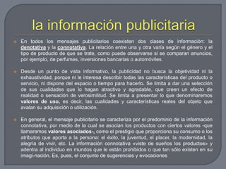 la información publicitariaEn todos los mensajes publicitarios coexisten dos clases de información: la denotativa y la connotativa. La relación entre una y otra varía según el género y el tipo de producto de que se trate, como puede observarse si se comparan anuncios, por ejemplo, de perfumes, inversiones bancarias o automóviles.Desde un punto de vista informativo, la publicidad no busca la objetividad ni la exhaustividad, porque ni le interesa describir todas las características del producto o servicio, ni dispone del espacio o tiempo para hacerlo. Se limita a dar una selección de sus cualidades que lo hagan atractivo y agradable, que creen un efecto de realidad o sensación de verosimilitud. Se limita a presentar lo que denominaremos valores de uso, es decir, las cualidades y características reales del objeto que avalan su adquisición o utilización.En general, el mensaje publicitario se caracteriza por el predominio de la información connotativa, por medio de la cual se asocian los productos con ciertos valores -que llamaremos valores asociados-, como el prestigio que proporciona su consumo o los atributos que aporta a la persona: el éxito, la juventud, el placer, la modernidad, la alegría de vivir, etc. La información connotativa «viste de sueños los productos» y adentra al individuo en mundos que le están prohibidos o que tan sólo existen en su imagi­nación. Es, pues, el conjunto de sugerencias y evocaciones 