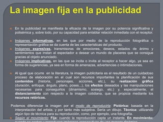 La imagen fija en la publicidadEn la publicidad se manifiesta la eficacia de la imagen por su potencia significativa y polisémica y, sobre todo, por su capacidad para entablar relación inmediata con el receptor.Imágenes informativas, en las que por medio de la reproducción fotográfica o representación gráfica se da cuenta de las características del producto. Imágenes expresivas, transmisoras de emociones, deseos, estados de ánimo y sentimientos que instan al espectador a desear un mundo de placeres que se consigue gracias al objeto anunciado.Imágenes implicativas, en las que se incita o invita al receptor a hacer algo, ya sea en forma de sugerencias, ya sea en forma de amenazas, advertencias o intimidaciones.Al igual que ocurre  en la literatura, la imagen publicitaria es el resultado de un cuidadoso proceso de elaboración en el cual son recursos importantes la planificación de sus contenidos (historia, personajes, acciones, etc.), su realización gráfica (duración, enfoque, ángulo, plano, poses...), los efectos deseados y las manipulaciones necesarias para conseguirlos (dinamismo, sosiego, etc.) y, especialmente, el distanciamiento con respecto a la imagen cotidiana, que se propicia mediante los recursos retóricos.Podemos diferenciar la imagen por el modo de reproducirla: Pictórica: basada en la interpretación del artista, y por tanto más subjetiva. Sería un dibujo. Técnica: utilizando algún tipo de técnica para su reproducción, como, por ejemplo, una fotografía.Según el movimiento: Fija: cuando la reproducción capta un instante. En movimiento: cuando se captan y reproducen imágenes consecutivas de una manera dinámica.