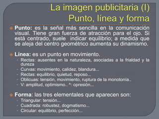 La imagen publicitaria (I) Punto, línea y formaPunto: es la señal más sencilla en la comunicación visual. Tiene gran fuerza de atracción para el ojo. Si está centrado, suele  indicar equilibrio; a medida que se aleja del centro geométrico aumenta su dinamismo.Línea: es un punto en movimiento.Rectas: ausentes en la naturaleza, asociadas a la frialdad y la durezaCurvas: movimiento, calidez, blandura...Rectas: equilibrio, quietud, reposo...Oblicuas: tensión, movimiento, ruptura de la monotonía..V: amplitud, optimismo.. ^: opresión...Forma: las tres elementales que aparecen son:Triangular: tensión...Cuadrada: robustez, dogmatismo...Circular: equilibrio, perfección...