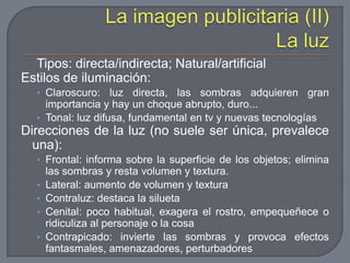 La imagen publicitaria (II) La luzTipos: directa/indirecta; Natural/artificialEstilos de iluminación:Claroscuro: luz directa, las sombras adquieren gran importancia y hay un choque abrupto, duro...Tonal: luz difusa, fundamental en tv y nuevas tecnologíasDirecciones de la luz (no suele ser única, prevalece una):Frontal: informa sobre la superficie de los objetos; elimina las sombras y resta volumen y textura.Lateral: aumento de volumen y texturaContraluz: destaca la siluetaCenital: poco habitual, exagera el rostro, empequeñece o ridiculiza al personaje o la cosaContrapicado: invierte las sombras y provoca efectos fantasmales, amenazadores, perturbadores