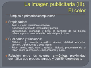 La imagen publicitaria (III). El colorSimples o primarios/compuestosPropiedades:Tono o matiz: variación cualitativa Saturación: grado de intensidad y purezaLuminosidad, intensidad y brillo: la cantidad de luz blanca reflejada por un color además de la del propio tonoCualidades y funciones:Cálidos: rojo, naranja, amarillo... Acción, vitalidad, emoción, tensión..., gran fuerza y peso visual.Fríos: verde, azul, cian..., quietud, frialdad, predominio de la razón sobre la emoción..., menor fuerza y peso.Relación entre los colores: armónica: proximidad cromática que produce agrado y equilibrio/contraste