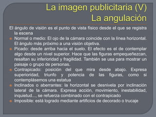 La imagen publicitaria (V)La angulaciónEl ángulo de visión es el punto de vista físico desde el que se registra la escenaNormal o medio: El ojo de la cámara coincide con la línea horizontal. El ángulo más próximo a una visión objetiva.Picado: desde arriba hacia el suelo. El efecto es el de contemplar algo desde un nivel superior. Hace que las figuras empequeñezcan, resaltan su inferioridad y fragilidad. También se usa para mostrar un paisaje o grupo de personas.Contrapicado: posición del que mira desde abajo. Expresa superioridad, triunfo y potencia de las figuras, como si contemplásemos una estatuaInclinados o aberrantes: la horizontal se desnivela por inclinación lateral de la cámara. Expresa acción, movimiento, inestabilidad, inquietud..., se refuerza combinado con el contrapicadoImposible: está logrado mediante artificios de decorado o trucaje
