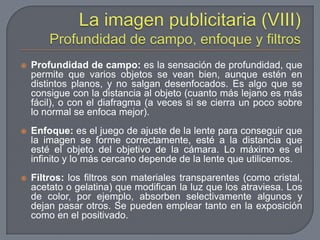 La imagen publicitaria (VIII)Profundidad de campo, enfoque y filtrosProfundidad de campo: es la sensación de profundidad, que permite que varios objetos se vean bien, aunque estén en distintos planos, y no salgan desenfocados. Es algo que se consigue con la distancia al objeto (cuanto más lejano es más fácil), o con el diafragma (a veces si se cierra un poco sobre lo normal se enfoca mejor).Enfoque: es el juego de ajuste de la lente para conseguir que la imagen se forme correctamente, esté a la distancia que esté el objeto del objetivo de la cámara. Lo máximo es el infinito y lo más cercano depende de la lente que utilicemos.Filtros: los filtros son materiales transparentes (como cristal, acetato o gelatina) que modifican la luz que los atraviesa. Los de color, por ejemplo, absorben selectivamente algunos y dejan pasar otros. Se pueden emplear tanto en la exposición como en el positivado. 