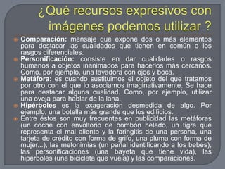 ¿Qué recursos expresivos con imágenes podemos utilizar ?Comparación: mensaje que expone dos o más elementos para destacar las cualidades que tienen en común o los rasgos diferenciales.Personificación: consiste en dar cualidades o rasgos humanos a objetos inanimados para hacerlos más cercanos. Como, por ejemplo, una lavadora con ojos y boca.Metáfora: es cuando sustituimos el objeto del que tratamos por otro con el que lo asociamos imaginativamente. Se hace para destacar alguna cualidad. Como, por ejemplo, utilizar una oveja para hablar de la lana.Hipérboles es la exageración desmedida de algo. Por ejemplo, una botella más grande que los edificios.Entre éstos son muy frecuentes en publicidad las metáforas (un coche con envoltorio de bombón helado, un tigre que representa el mal aliento y la faringitis de una persona, una tarjeta de crédito con forma de grifo, una pluma con forma de mujer...), las metonimias (un pañal identificando a los bebés), las personificaciones (una bayeta que tiene vida), las hipérboles (una bicicleta que vuela) y las comparaciones.