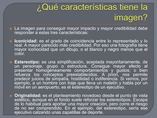 ¿Qué características tiene la imagen?La imagen para conseguir mayor impacto y mayor credibilidad debe responder a estas tres características:Iconicidad: es el grado de coincidencia entre lo representado y lo real. A mayor parecido más credibilidad. Por eso una fotografía tiene mayor iconocidad que un dibujo, o el blanco y negro menos que el color.Estereotipo: es una simplificación, aceptada mayoritariamente, de un personaje, grupo o estructura. Consigue mayor efecto al presentar homogéneamente comportamientos y gustos; o bien refuerza los conceptos preestablecidos. A priori, nos permite predecir juicios de simpatía, hostilidad o indiferencia. Si vemos, por ejemplo, a un hombre con traje que lleva un maletín y habla por un móvil en un aeropuerto, es el estereotipo de un ejecutivo.Originalidad: es el planteamiento novedoso desde el punto de vista estético, aunque en el fondo suele reforzar los estereotipos. Escapa de lo habitual para aportar una mayor creación, pero corre el riesgo de no ser comprendido. En el ejemplo, del estereotipo, sería ese ejecutivo calzando unas zapatillas de deporte.