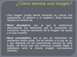 ¿Cómo leemos una imagen?Una imagen puede leerse teniendo en cuenta dos parámetros, el objetivo y el subjetivo. Esas lecturas reciben el nombre de:Nivel denotativo: por el que la analizamos describiendo los elementos que la componen sin incorporar ninguna valoración de la imagen. Se ajusta a lo que muestra.Nivel connotativo: por el que se interpretan los elementos leídos antes. Se da sentido a lo que se ve, y eso depende de las experiencias previas de cada sujeto, de forma que dos personas pueden llegar a establecer ante la misma imagen conclusiones distintas. 