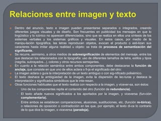 Relaciones entre imagen y textoDentro del anuncio, texto e imagen pueden presentarse separados o integrados, creando diferentes juegos visuales y de diseño. Son frecuentes en publicidad los mensajes en que lo lingüístico y lo icónico no aparecen diferenciados, sino que se realiza en ellos una síntesis de los sistemas verbales y los sistemas gráficos y visuales. En estos casos, por medio de la manipu­lación tipográfica, las letras reproducen objetos, evocan el producto o esti­lizan sus caracteres hasta imitar alguna realidad u objeto: se trata de procesos de semantización del significante.Se recurre, asimismo, a otros medios de sobresignificaciónde elementos del mensaje, entre los que destacan los relacionados con la tipografía: uso de diferentes tamaños de letra, estilos y tipos (negrita, subrayados...), colores y otros recursos semejantes.En cuanto a la relación semántica entre ambos componentes, debe destacarse la función de anclaje, que consiste en que uno de ellos aclara o fi­ja el significado del otro:La imagen aclara o guía la interpretación de un texto ambiguo o con sig­nificado polisémico.El texto deshace la ambigüedad de la imagen, evita la dispersión de lec­turas y destaca la interpretación y significados simbólicos que le inte­resan.Otras funciones habituales que el texto realiza con respecto a la imagen, y vicever­sa, son éstos:Uno de los componentes repite el contenido del otro (función de redundancia).El texto añade nuevos significados a los aportados por la imagen, y viceversa (fun­ción complementaria).Entre ambos se establecen comparaciones, alusiones, sustituciones, etc. (función re­tórica), o relaciones de oposición o contradicción en las que, por ejemplo, el texto di­ce lo contrario de lo que dice la imagen, o viceversa (paradoja).