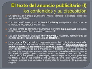El texto del anuncio publicitario (I)los contenidos y su disposiciónEn general, el mensaje publicitario integra contenidos diversos, entre los que destacan éstos:Los que identifican el producto (identificativos), recogidos en el nombre de la marca, el logotipo, los iconos, etc.Los que llaman la atención y despiertan el interés (implicativos), en forma de llamadas, preguntas, historias o relatos, etc.Los que describen el producto (informativos) y muestran, normalmente de manera positiva, sus propiedades (ponderativos).La organización de estos contenidos como texto lingüístico responde, comúnmente, a una estructuración en tres partes: el encabezamiento o titular, el cuerpo o desarrollo y la rúbrica o cierre. Aunque suele exis­tir gran libertad y variedad en el tratamiento y disposición de estas partes, la primera y la tercera son siempre más concisas y llamativas desde el pun­to de vista tipográfico, pues suelen incluir la llamada de atención, la identi­ficación del producto y el eslogan; mientras que la segunda parte -en gene­ral, en letra más pequeña- se destina a hacer una descripción del producto, explicar sus ventajas o desarrollar la estrategia de persuasión elegida