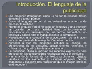 Introducción. El lenguaje de la publicidadLas imágenes (fotografías, cines...,) no son la realidad, tratan de opinar y tomar partido.Como el lenguaje verbal, el audiovisual es una forma de procesar la realidadFrente al lenguaje verbal no exige un esfuerzo y una atención tan grande, pero esa facilidad tiene un inconveniente: procesamos los mensajes de una forma automática, no reflexiva y pasiva ante la manipulación o la persuasión.Necesitamos una campaña de alfabetización de la imagen para no ser presa de la manipulación de los medios.Aprender a leer las imágenes, estudiar su código, las pretensiones de los emisores, aplicar criterios racionales y críticos: razón y crítica frente a la persuasión.La publicidad utiliza al máximo los recursos expresivos para provocar en los consumidores respuestas hacia el consumo.Hay una doble lectura de los textos publicitarios: objetiva (análisis de los elementos y aspectos objetivos de las imágenes) y subjetiva (las reacciones que la imagen provoca en el receptor)