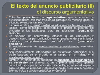 El texto del anuncio publicitario (II)el discurso argumentativoEntre los procedimientos argumentativos que el creador de publicidad utiliza con más frecuencia para que su mensaje gane en eficacia, se encuentran éstos:La creación de argumentos referidos a los valores de uso, o razones lógicas, como la calidad, la cantidad, el precio, la garantía del producto o las facilidades para su adquisición (persuasión racional).La creación de argumentos referidos a las emociones y deseos, como la personificación en el producto de sentimientos positivos, comportamientos prohibidos, etc. (persuasión emocional).El establecimiento de comparaciones y asociaciones con otros objetos.Son particularmente interesantes las estrategias publicitarias que están basadas en el engaño o la trampa, en el halago y el ensalzamiento del receptor.También es propia de la publicidad la ausencia de argumentos o de conclusiónen el texto: a) en el primer caso, éste aparece constituido sólo por la conclusión: Bebe Pepsi; b) en el segundo caso, se dan las premisas y el receptor ha de inferir una conclusión: Últimos trajes a precios de fábrica en Cortefiel.