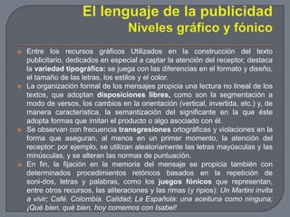 El lenguaje de la publicidadNiveles gráfico y fónicoEntre los recursos gráficos Utilizados en la construcción del texto publicitario, dedicados en especial a captar la atención del receptor, destaca la variedad tipográfica: se juega con las diferencias en el formato y diseño, el tamaño de las letras, los estilos y el color.La organización formal de los mensajes propicia una lectura no lineal de los textos, que adoptan disposiciones libres, como son la segmentación a modo de versos, los cambios en la orientación (vertical, invertida, etc.) y, de manera característica, la semantización del significante en la que éste adopta formas que imitan el producto o algo asociado con él.Se observan con frecuencia transgresiones ortográficas y violaciones en la forma que aseguran, al menos en un primer momento, la atención del receptor: por ejemplo, se utilizan aleatoriamente las letras mayúsculas y las minúsculas, y se alteran las normas de puntuación.En fin, la fijación en la memoria del mensaje se propicia también con determinados procedimientos retóricos basados en la repetición de soni­dos, letras y palabras, como los juegos fónicos que representan, entre otros recursos, las aliteraciones y las rimas (y ripios): Un Martini invita a vivir; Café. Colombia. Calidad; La Española: una aceituna como ninguna; ¡Qué bien, qué bien, hoy comemos con Isabel!