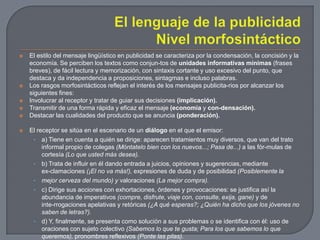 El lenguaje de la publicidadNivel morfosintáctico El estilo del mensaje lingüístico en publicidad se caracteriza por la condensación, la concisión y la economía. Se perciben los textos como conjun­tos de unidades informativas mínimas (frases breves), de fácil lectura y memorización, con sintaxis cortante y uso excesivo del punto, que destaca y da independencia a proposiciones, sintagmas e incluso palabras.Los rasgos morfosintácticos reflejan el interés de los mensajes publicita­rios por alcanzar los siguientes fines:Involucrar al receptor y tratar de guiar sus decisiones (implicación).Transmitir de una forma rápida y eficaz el mensaje (economía y con­densación).Destacar las cualidades del producto que se anuncia (ponderación). El receptor se sitúa en el escenario de un diálogo en el que el emisor:a) Tiene en cuenta a quién se dirige: aparecen tratamientos muy diversos, que van del trato informal propio de colegas (Móntatelo bien con los nuevos...; Pasa de...) a las fór­mulas de cortesía (Lo que usted más desea).b) Trata de influir en él dando entrada a juicios, opiniones y sugerencias, mediante ex­clamaciones (¡El no va más!), expresiones de duda y de posibilidad (Posiblemente lamejor cerveza del mundo) y valoraciones (La mejor compra).c) Dirige sus acciones con exhortaciones, órdenes y provocaciones: se justifica así la abundancia de imperativos (compre, disfrute, viaje con, consulte, exija, gane) y de inte­rrogaciones apelativas y retóricas (¿A qué esperas?; ¿Quién ha dicho que los jóvenes no saben de letras?).d) Y, finalmente, se presenta como solución a sus problemas o se identifica con él: uso de oraciones con sujeto colectivo (Sabemos lo que te gusta; Para los que sabemos lo que queremos), pronombres reflexivos (Ponte las pilas).