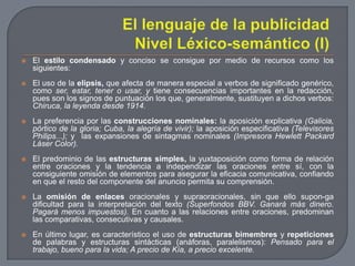 El lenguaje de la publicidadNivel Léxico-semántico (I)El estilo condensado y conciso se consigue por medio de recursos como los siguientes: El uso de la elipsis, que afecta de manera especial a verbos de significado genérico, como ser, estar, tener o usar, y tiene consecuencias importantes en la redacción, pues son los signos de puntuación los que, generalmente, sustituyen a dichos verbos: Chiruca, la leyenda desde 1914.La preferencia por las construcciones nominales: la aposición explicativa (Galicia, pórtico de la gloria; Cuba, la alegría de vivir); la aposición especificativa (Televisores Philips...); ylas expansiones de sintagmas nominales (Impresora Hewlett Packard Láser Color).El predominio de las estructuras simples, la yuxtaposición como forma de relación entre oraciones y la tendencia a independizar las oraciones entre sí, con la consiguiente omisión de elementos para asegurar la eficacia comunicativa, confiando en que el resto del componente del anuncio permita su comprensión.La omisión de enlaces oracionales y supraoracionales, sin que ello supon­ga dificultad para la interpretación del texto (Superfondos BBV. Ganará más dinero. Pagará menos impuestos). En cuanto a las relaciones entre oraciones, predominan las comparativas, consecutivas y causales.En último lugar, es característico el uso de estructuras bimembres y repeticiones de palabras y estructuras sintácticas (anáforas, paralelismos): Pensado para el trabajo, bueno para la vida; A precio de Kía, a precio excelente.