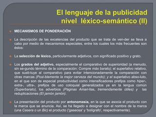El lenguaje de la publicidad nivel  léxico-semántico (II)MECANISMOS DE PONDERACIÓNLa descripción de las excelencias del producto que se trata de ven­der se lleva a cabo por medio de mecanismos especiales, entre los cuales los más frecuentes son éstos:La selección de léxico, particularmente adjetivos, con significado positivo y grato.Los grados del adjetivo, especialmente el comparativo de superioridad (a menudo, sin se­gundo término de la comparación: Compre más barato); el superlativo relativo, que susti­tuye al comparativo para evitar intencionadamente la comparación con otras marcas (Posi­blemente la mejor cerveza del mundo); y el superlativo abso­luto, en el que son de especial productividad como intensificadores prefijos como hiper-, extra-, ultra-, prefijos de uso coloquial generalizados ya en la lengua común (Superbarato), los adverbios (Páginas Amari­llas, tremendamente útiles) y  las reduplicaciones (El jamón jamón).La presentación del producto por antonomasia, en la que se asocia el producto con la marca que se anuncia. Así, se ha llegado a designar con el nombre de la marca (una Casera o un Bic) el producto ('gaseosa' y 'bolígrafo', respectivamente).