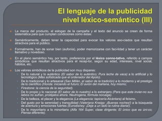 El lenguaje de la publicidadnivel léxico-semántico (III)La marca del producto, el eslogan de la campaña y el texto del anuncio se crean de forma sistemática para que cumplan condiciones como éstas:Semánticamente, deben tener la capacidad para evocar los valores aso­ciados que resultan atractivos para el público.Formalmente, han de sonar bien (eufonía), poder memorizarse con faci­lidad y tener un carácter llamativo y novedoso.En el plano semántico hay, por tanto, preferencia por el léxico conno­tativo, referido a campos simbólicos que resultan atractivos para el recep­tor, según su edad, intereses, nivel social, hábitos, etc.Los valores simbólicos de la publicidad son muy dispares:De lo natural y lo auténtico (El sabor de lo auténtico; Pura leche de vaca) a lo artificial y lo tecnológico (Más sofisticada que el ordenador del Apolo).De lo tradicional y lo artesanal (San Millán, el sabor de la tradición) a lo moderno y el prestigio de lo científico (Honda: iniciando el futuro; El avión del mañana, hoy mismo;Firestone: la ciencia de la seguridad).De lo propio y lo nacional (El sabor de lo nuestro) a lo extranjero (Para que este invier­no sus labios no sufran, protéjalos ahora. Neutrogena, fórmula noruega).De la belleza, el placer y la elegancia (La elegancia: tapicería Alcántara) al feísmo.Del gusto por la serenidad y tranquilidad (Valeriana Kneipp: ¡Buenas noches!) a la búsqueda de aventura y emociones fuertes (Eurodisney: ¡Deje a un lado la rutina diaria!).De lo mayoritario a lo minoritario (Alfa 164 Super, clase dirigente; El único que es úni­co; Piensa diferente).
