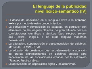 El lenguaje de la publicidad nivel léxico-semántico (IV)El deseo de innovación en el len­guaje lleva a la creación léxica por medio de estos procedimientos:La derivación y composición de palabras, en particular con elementos de las lenguas clásicas, de gran difusión por sus connotaciones científicas y técnicas (bio-, electro-, servo-, eco-, micro-, mega-), o de otras lenguas modernas (Investronic).La alteración, superposición o descomposición de palabras: Movilauto; Te falta TEFAL.La adopción de préstamos, que ha determinado la aparición de grafías extranjerizantes en palabras propias para beneficiarse de las asociacio­nes creadas por lo extranjero (Tampax, Neutrex, Evax).La abreviación, en especial las siglas y los acrónimos.
